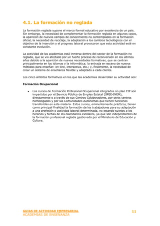 4.1. La formación no reglada
La formación reglada supone el marco formal educativo por excelencia de un país.
Sin embargo, la necesidad de complementar la formación reglada en algunos casos,
la aparición de nuevos campos de conocimiento no contemplados en la formación
oficial, la necesidad de reciclaje, la adaptación a los cambios tecnológicos con el
objetivo de la inserción y el progreso laboral provocaron que esta actividad esté en
constante evolución.

La actividad de las academias está inmersa dentro del sector de la formación no
reglada, que se vio afectado por un fuerte proceso de reconversión en los últimos
años debido a la aparición de nuevas necesidades formativas, que se centran
principalmente en los idiomas y la informática; la entrada en escena de nuevos
métodos para enseñar: on-line, interactiva, etc.; y, finalmente, la necesidad de
crear un sistema de enseñanza flexible y adaptado a cada cliente.

Los cinco ámbitos formativos en los que las academias desarrollan su actividad son:

Formación Ocupacional

   •   Los cursos de Formación Profesional Ocupacional integrados no plan FIP son
       impartidos por el Servicio Público de Empleo Estatal (SPEE-INEM),
       directamente o a través de sus Centros Colaboradores, por otros centros
       homologados y por las Comunidades Autónomas que tienen funciones
       transferidas en esta materia. Estos cursos, eminentemente prácticos, tienen
       como principal finalidad la formación de los trabajadores para su adaptación
       a una profesión o actividad laboral determinada, no estando sujetos a los
       horarios y fechas de los calendarios escolares, ya que son independientes de
       la formación profesional reglada gestionada por el Ministerio de Educación y
       Cultura.




GUIAS DE ACTIVIDAD EMPRESARIAL                                                  11
ACADEMIAS DE ENSEÑANZA
 