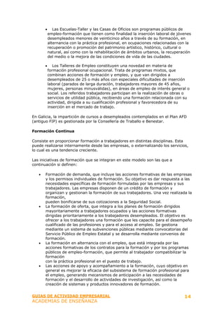 •      Las Escuelas-Taller y las Casas de Oficios son programas públicos de
           empleo-formación que tienen como finalidad la inserción laboral de jóvenes
           desempleados menores de veinticinco años a través de su formación, en
           alternancia con la práctica profesional, en ocupaciones relacionadas con la
           recuperación o promoción del patrimonio artístico, histórico, cultural o
           natural, así como con la rehabilitación de ámbitos urbanos, la recuperación
           del medio o la mejora de las condiciones de vida de las ciudades.

       •      Los Talleres de Empleo constituyen una novedad en materia de
           formación profesional ocupacional. Trata de programas mixtos, que
           combinan acciones de formación y empleo, y que van dirigidos a
           desempleados de 25 o más años con especiales dificultades de inserción
           laboral (parados de larga duración, trabajadores mayores de 45 años,
           mujeres, personas minusválidas), en áreas de empleo de interés general o
           social. Los referidos trabajadores participan en la realización de obras o
           servicios de utilidad pública, recibiendo una formación relacionada con su
           actividad, dirigida a su cualificación profesional y favorecedora de su
           inserción en el mercado de trabajo.

En Galicia, la impartición de cursos a desempleados contemplados en el Plan AFD
(antiguo FIP) es gestionada por la Consellería de Traballo e Benestar.

Formación Continua

Consiste en proporcionar formación a trabajadores en distintas disciplinas. Esta
puede realizarse internamente desde las empresas, o externalizando los servicios,
lo cual es una tendencia creciente.

Las iniciativas de formación que se integran en este modelo son las que a
continuación si definen:

   •   Formación de demanda, que incluye las acciones formativas de las empresas
       y los permisos individuales de formación. Su objetivo es dar respuesta a las
       necesidades específicas de formación formuladas por las empresas y sus
       trabajadores. Las empresas disponen de un crédito de formación y
       organizan y gestionan la formación de sus trabajadores. Una vez realizada la
       formación,
       pueden bonificarse de sus cotizaciones a la Seguridad Social.
   •   La formación de oferta, que integra a los planes de formación dirigidos
       mayoritariamente a trabajadores ocupados y las acciones formativas
       dirigidas prioritariamente a los trabajadores desempleados. El objetivo es
       ofrecer a los trabajadores una formación que les capacite para el desempeño
       cualificado de las profesiones y para el acceso al empleo. Se gestiona
       mediante un sistema de subvenciones públicas mediante convocatorias del
       Servicio Público de Empleo Estatal y se desarrolla mediante convenios de
       formación.
   •   La formación en alternancia con el empleo, que está integrada por las
       acciones formativas de los contratos para la formación y por los programas
       públicos de empleo-formación, que permite al trabajador compatibilizar la
       formación
       con la práctica profesional en el puesto de trabajo.
   •   Las acciones de apoyo y acompañamiento a la formación, cuyo objetivo en
       general es mejorar la eficacia del subsistema de formación profesional para
       el empleo, generando mecanismos de anticipación a las necesidades de
       formación y el desarrollo de actividades de investigación, así como la
       creación de sistemas y productos innovadores de formación.


GUIAS DE ACTIVIDAD EMPRESARIAL                                                    14
ACADEMIAS DE ENSEÑANZA
 