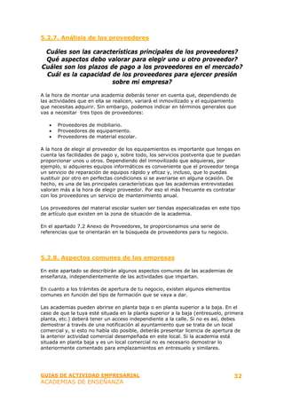 5.2.7. Análisis de los proveedores

 Cuáles son las características principales de los proveedores?
 Qué aspectos debo valorar para elegir uno u otro proveedor?
Cuáles son los plazos de pago a los proveedores en el mercado?
 Cuál es la capacidad de los proveedores para ejercer presión
                       sobre mi empresa?

A la hora de montar una academia deberás tener en cuenta que, dependiendo de
las actividades que en ella se realicen, variará el inmovilizado y el equipamiento
que necesitas adquirir. Sin embargo, podemos indicar en términos generales que
vas a necesitar tres tipos de proveedores:

   •   Proveedores de mobiliario.
   •   Proveedores de equipamiento.
   •   Proveedores de material escolar.

A la hora de elegir al proveedor de los equipamientos es importante que tengas en
cuenta las facilidades de pago y, sobre todo, los servicios postventa que te puedan
proporcionar unos u otros. Dependiendo del inmovilizado que adquieras, por
ejemplo, si adquieres equipos informáticos es conveniente que el proveedor tenga
un servicio de reparación de equipos rápido y eficaz y, incluso, que lo puedas
sustituir por otro en perfectas condiciones si se averiarse en alguna ocasión. De
hecho, es una de las principales características que las academias entrevistadas
valoran más a la hora de elegir proveedor. Por eso el más frecuente es contratar
con los proveedores un servicio de mantenimiento anual.

Los proveedores del material escolar suelen ser tiendas especializadas en este tipo
de artículo que existen en la zona de situación de la academia.

En el apartado 7.2 Anexo de Proveedores, te proporcionamos una serie de
referencias que te orientarán en la búsqueda de proveedores para tu negocio.




5.2.8. Aspectos comunes de las empresas

En este apartado se describirán algunos aspectos comunes de las academias de
enseñanza, independientemente de las actividades que impartan.

En cuanto a los trámites de apertura de tu negocio, existen algunos elementos
comunes en función del tipo de formación que se vaya a dar.

Las academias pueden abrirse en planta baja o en planta superior a la baja. En el
caso de que la tuya esté situada en la planta superior a la baja (entresuelo, primera
planta, etc.) deberá tener un acceso independiente a la calle. Si no es así, debes
demostrar a través de una notificación al ayuntamiento que se trata de un local
comercial y, si esto no había ido posible, deberás presentar licencia de apertura de
la anterior actividad comercial desempeñada en este local. Si la academia está
situada en planta baja y es un local comercial no es necesario demostrar lo
anteriormente comentado para emplazamientos en entresuelo y similares.




GUIAS DE ACTIVIDAD EMPRESARIAL                                                   32
ACADEMIAS DE ENSEÑANZA
 