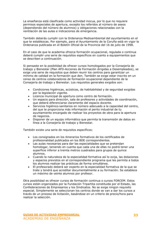 La enseñanza está clasificada como actividad inocua, por lo que no requiere
permisos especiales de apertura, excepto los referidos al número de aseos
(dependiendo del número de alumnos) y obligaciones relacionadas con la
ventilación de las aulas e indicaciones de emergencia.

También deberás cumplir con la Ordenanza Medioambiental del ayuntamiento en el
que te establezcas. Por ejemplo, para el Ayuntamiento de la Coruña está en vigor la
Ordenanza publicada en el Boletín Oficial de la Provincia del 16 de julio de 1998.

En el caso de que la academia ofrezca formación ocupacional, regulada o continua
deberá cumplir una serie de requisitos específicos en cuanto a equipamientos que
se describen a continuación.

Si pensaste en la posibilidad de ofrecer cursos homologados por la Consejería de
trabajo y Bienestar (Plan AFD-Acciones de Formación dirigidas a Desempleados), se
exige una serie de requisitos que deben reunir los centros para garantizar un
mínimo de calidad en la formación que den. También se exige estar inscrito en un
censo de centros colaboradores de formación ocupacional dependiente de la
Consejería de trabajo y Bienestar. Los requisitos generales exigidos son:

   •   Condiciones higiénicas, acústicas, de habitabilidad y de seguridad exigidas
       por la legislación vigente.
   •   Licencia municipal de apertura como centro de formación.
   •   Un espacio para dirección, sala de profesores y actividades de coordinación,
       que deberá diferenciarse claramente del espacio docente.
   •   Servicios higiénico-sanitarios en número adecuado a la capacidad del centro,
       del que te proporciona más información el perito industrial de tu
       ayuntamiento encargado de realizar los proyectos de obra para la apertura
       de negocios.
   •   Disponer de un equipo informático que permita la transmisión de datos en
       línea a la Consejería de trabajo y Bienestar.

También existe una serie de requisitos específicos:

   •   Los consignados en los itinerarios formativos de los certificados de
       profesionalidad publicados en los BOE correspondientes.
   •   Las aulas necesarias para dar las especialidades que se pretendan
       homologar, teniendo en cuenta que cada una de ellas no podrá tener una
       superficie inferior a treinta metros cuadrados para grupos de quince
       alumnos.
   •   Cuando la naturaleza de la especialidad formativa así lo exija, las dotaciones
       y espacios previstos en el correspondiente programa que les permita a todos
       los alumnos realizar las prácticas de forma simultánea.
   •   El profesorado deberá ser experto en la especialidad formativa de la que se
       trate y tendrá que acreditar documentalmente a su formación. Se establece
       un máximo de veinte alumnos por profesor.

Otra posibilidad es ofrecer cursos de formación continua o cursos FORCEM. Estos
cursos están organizados por la Fundación Tripartita constituida por el Estado, las
Confederaciones de Empresarios y los Sindicatos. No se exige ningún requisito
especial. Simplemente se seleccionan los centros donde se van a dar los cursos a
través de un proceso de licitación, basándose en un criterio de precio/hora para
realizar la selección.




GUIAS DE ACTIVIDAD EMPRESARIAL                                                   33
ACADEMIAS DE ENSEÑANZA
 