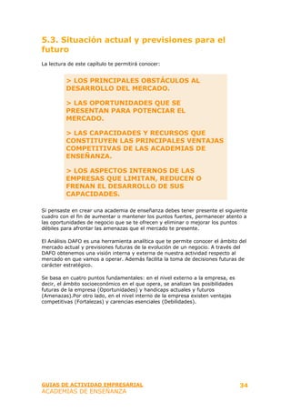 5.3. Situación actual y previsiones para el
futuro
La lectura de este capítulo te permitirá conocer:


          > LOS PRINCIPALES OBSTÁCULOS AL
          DESARROLLO DEL MERCADO.

          > LAS OPORTUNIDADES QUE SE
          PRESENTAN PARA POTENCIAR EL
          MERCADO.

          > LAS CAPACIDADES Y RECURSOS QUE
          CONSTITUYEN LAS PRINCIPALES VENTAJAS
          COMPETITIVAS DE LAS ACADEMIAS DE
          ENSEÑANZA.

          > LOS ASPECTOS INTERNOS DE LAS
          EMPRESAS QUE LIMITAN, REDUCEN O
          FRENAN EL DESARROLLO DE SUS
          CAPACIDADES.

Si pensaste en crear una academia de enseñanza debes tener presente el siguiente
cuadro con el fin de aumentar o mantener los puntos fuertes, permanecer atento a
las oportunidades de negocio que se te ofrecen y eliminar o mejorar los puntos
débiles para afrontar las amenazas que el mercado te presente.

El Análisis DAFO es una herramienta analítica que te permite conocer el ámbito del
mercado actual y previsiones futuras de la evolución de un negocio. A través del
DAFO obtenemos una visión interna y externa de nuestra actividad respecto al
mercado en que vamos a operar. Además facilita la toma de decisiones futuras de
carácter estratégico.

Se basa en cuatro puntos fundamentales: en el nivel externo a la empresa, es
decir, el ámbito socioeconómico en el que opera, se analizan las posibilidades
futuras de la empresa (Oportunidades) y handicaps actuales y futuros
(Amenazas).Por otro lado, en el nivel interno de la empresa existen ventajas
competitivas (Fortalezas) y carencias esenciales (Debilidades).




GUIAS DE ACTIVIDAD EMPRESARIAL                                                   34
ACADEMIAS DE ENSEÑANZA
 