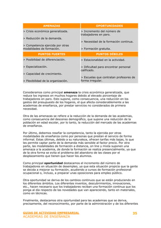 AMENAZAS                              OPORTUNIDADES

> Crisis económica generalizada.          > Incremento del número de
                                          trabajadores en paro.
> Reducción de la demanda.
                                          > Necesidad de la formación continua.
> Competencia ejercida por otras
modalidades de formación.                 > Formación gratuita.

           PUNTOS FUERTES                            PUNTOS DÉBILES

> Posibilidad de diferenciación.          > Estacionalidad en la actividad.

> Especialización.                        > Dificultad para encontrar personal
                                          calificado.
> Capacidad de crecimiento.
                                          > Escuelas que contratan profesores de
> Flexibilidad de la organización.        forma irregular.



Consideramos como principal amenaza la crisis económica generalizada, que
reduce los ingresos en muchos hogares debido al elevado porcentaje de
trabajadores en paro. Esto supone, como consecuencia, una reducción en los
gastos del presupuesto de los hogares, el que afecta considerablemente a las
academias de enseñanza, por prestar servicios no considerados de primera
necesidad.

Otra de las amenazas se refiere a la reducción de la demanda de las academias,
como consecuencia del descenso demográfico, que supone una reducción de la
población en edad escolar, por lo tanto, la reducción del mercado de las academias
de enseñanza.

Por último, debemos reseñar la competencia, tanto la ejercida por otras
modalidades de enseñanza como por personas que prestan el servicio de forma
informal. Estas últimas, debido a su naturaleza, ofrecen tarifas más bajas, lo que
les permite captar parte de la demanda más sensible al factor precio. Por otra
parte, las modalidades de formación a distancia, on line y mixta suponen una
amenaza a la academia, de donde la formación se realiza presencialmente, ya que
de la otra forma se evita el problema del abandono de las clases por el
desplazamiento que tienen que hacer los alumnos.

Como principal oportunidad destacamos el incremento del número de
trabajadores en situación de desempleo, ya que esta situación propicia que la gente
se decida a mejorar su formación, acudiendo a cursos de formación profesional
ocupacional o, incluso, a preparar unas oposiciones para empleo público.

Otra oportunidad se deriva de los cambios continuos que se están produciendo en
los diferentes ámbitos. Los diferentes inventos, descubrimientos, innovaciones,
etc., hacen necesario que los trabajadores reciban una formación continua que los
ponga al día respecto de las novedades que van apareciendo, tanto en materiales,
como en técnicas.

Finalmente, destacamos otra oportunidad para las academias que se deriva,
precisamente, del reconocimiento, por parte de la administración y de los diferentes


GUIAS DE ACTIVIDAD EMPRESARIAL                                                   35
ACADEMIAS DE ENSEÑANZA
 