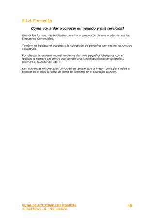 6.1.4. Promoción

      Cómo voy a dar a conocer mi negocio y mis servicios?

Una de las formas más habituales para hacer promoción de una academia son los
Directorios Comerciales.

También es habitual el buzoneo y la colocación de pequeños carteles en los centros
educativos.

Por otra parte se suele repartir entre los alumnos pequeños obsequios con el
logotipo o nombre del centro que cumple una función publicitaria (bolígrafos,
mecheros, calendarios, etc.).

Las academias encuestadas coinciden en señalar que la mejor forma para darse a
conocer es el boca la boca tal como se comentó en el apartado anterior.




GUIAS DE ACTIVIDAD EMPRESARIAL                                                  40
ACADEMIAS DE ENSEÑANZA
 