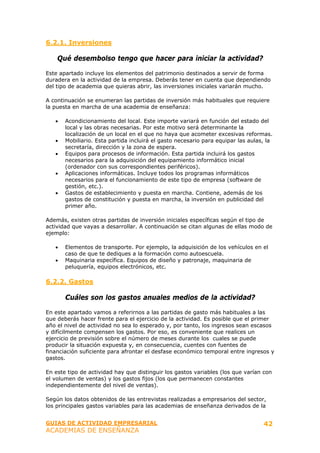 6.2.1. Inversiones

    Qué desembolso tengo que hacer para iniciar la actividad?

Este apartado incluye los elementos del patrimonio destinados a servir de forma
duradera en la actividad de la empresa. Deberás tener en cuenta que dependiendo
del tipo de academia que quieras abrir, las inversiones iniciales variarán mucho.

A continuación se enumeran las partidas de inversión más habituales que requiere
la puesta en marcha de una academia de enseñanza:

   •   Acondicionamiento del local. Este importe variará en función del estado del
       local y las obras necesarias. Por este motivo será determinante la
       localización de un local en el que no haya que acometer excesivas reformas.
   •   Mobiliario. Esta partida incluirá el gasto necesario para equipar las aulas, la
       secretaría, dirección y la zona de espera.
   •   Equipos para procesos de información. Esta partida incluirá los gastos
       necesarios para la adquisición del equipamiento informático inicial
       (ordenador con sus correspondientes periféricos).
   •   Aplicaciones informáticas. Incluye todos los programas informáticos
       necesarios para el funcionamiento de este tipo de empresa (software de
       gestión, etc.).
   •   Gastos de establecimiento y puesta en marcha. Contiene, además de los
       gastos de constitución y puesta en marcha, la inversión en publicidad del
       primer año.

Además, existen otras partidas de inversión iniciales específicas según el tipo de
actividad que vayas a desarrollar. A continuación se citan algunas de ellas modo de
ejemplo:

   •   Elementos de transporte. Por ejemplo, la adquisición de los vehículos en el
       caso de que te dediques a la formación como autoescuela.
   •   Maquinaria específica. Equipos de diseño y patronaje, maquinaria de
       peluquería, equipos electrónicos, etc.

6.2.2. Gastos

       Cuáles son los gastos anuales medios de la actividad?

En este apartado vamos a referirnos a las partidas de gasto más habituales a las
que deberás hacer frente para el ejercicio de la actividad. Es posible que el primer
año el nivel de actividad no sea lo esperado y, por tanto, los ingresos sean escasos
y difícilmente compensen los gastos. Por eso, es conveniente que realices un
ejercicio de previsión sobre el número de meses durante los cuales se puede
producir la situación expuesta y, en consecuencia, cuentes con fuentes de
financiación suficiente para afrontar el desfase económico temporal entre ingresos y
gastos.

En este tipo de actividad hay que distinguir los gastos variables (los que varían con
el volumen de ventas) y los gastos fijos (los que permanecen constantes
independientemente del nivel de ventas).

Según los datos obtenidos de las entrevistas realizadas a empresarios del sector,
los principales gastos variables para las academias de enseñanza derivados de la


GUIAS DE ACTIVIDAD EMPRESARIAL                                                    42
ACADEMIAS DE ENSEÑANZA
 