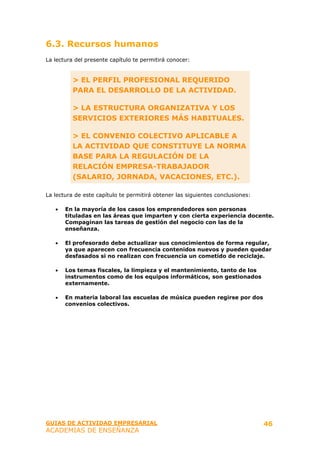 6.3. Recursos humanos
La lectura del presente capítulo te permitirá conocer:


          > EL PERFIL PROFESIONAL REQUERIDO
          PARA EL DESARROLLO DE LA ACTIVIDAD.

          > LA ESTRUCTURA ORGANIZATIVA Y LOS
          SERVICIOS EXTERIORES MÁS HABITUALES.

          > EL CONVENIO COLECTIVO APLICABLE A
          LA ACTIVIDAD QUE CONSTITUYE LA NORMA
          BASE PARA LA REGULACIÓN DE LA
          RELACIÓN EMPRESA-TRABAJADOR
          (SALARIO, JORNADA, VACACIONES, ETC.).

La lectura de este capítulo te permitirá obtener las siguientes conclusiones:

   •   En la mayoría de los casos los emprendedores son personas
       tituladas en las áreas que imparten y con cierta experiencia docente.
       Compaginan las tareas de gestión del negocio con las de la
       enseñanza.

   •   El profesorado debe actualizar sus conocimientos de forma regular,
       ya que aparecen con frecuencia contenidos nuevos y pueden quedar
       desfasados si no realizan con frecuencia un cometido de reciclaje.

   •   Los temas fiscales, la limpieza y el mantenimiento, tanto de los
       instrumentos como de los equipos informáticos, son gestionados
       externamente.

   •   En materia laboral las escuelas de música pueden regirse por dos
       convenios colectivos.




GUIAS DE ACTIVIDAD EMPRESARIAL                                                  46
ACADEMIAS DE ENSEÑANZA
 