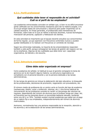 6.3.1. Perfil profesional

    Qué cualidades debe tener el responsable de mi actividad?
               Cuál es el perfil de los empleados?

Las academias entrevistadas coinciden en señalar que, si bien no es difícil encontrar
gente calificada con los conocimientos necesarios para dar la materia exigida, sí lo
es el que tengan dotes de comunicación y docencia para poder impartirlas con la
calidad necesaria. En líneas generales, el profesorado está menesteroso de
formación, sobre todo en lo que se refiere a técnicas docentes, nuevas tecnologías,
motivación del personal, captación y fidelización de clientes.

En esta actividad es importante que el equipo docente actualice sus conocimientos
de forma regular, ya que aparecen con frecuencia contenidos nuevos y pueden
quedar desfasados si no realizan con frecuencia un cometido de reciclaje.

Según las entrevistas realizadas, la mayoría de los emprendedores responden
también a este perfil, porque compaginan las tareas de gestión del negocio con las
de la enseñanza. Algunas de las cualidades que debe tener son: capacidad
organizativa, de liderato y de escucha.




6.3.2. Estructura organizativa

              Cómo debe estar organizada mi empresa?

Como acabamos de señalar, lo habitual es que el gerente compagine la tarea de
gerencia con la de impartir alguna materia. La estructura organizativa se
completaría con el personal docente y con la persona dedicada a las tareas
administrativas.

En las tareas de gerencia se incluye la elaboración del plan educativo, la búsqueda
de los profesionales, decisiones de promoción, negociación con proveedores, etc.

El número medio de profesores de un centro varía en función del tipo de academia
(autoescuela, diseño, corte y confección, idiomas, etc.). Una forma habitual de
remuneración de los profesores consiste en recibir un porcentaje del volumen de
ingresos, dependiendo del número de alumnos que el profesor tenga por clase. Así,
es frecuente que los docentes lleven un porcentaje bastante elevado, oscilando
entre uno 60 y un 70%. También existen muchas academias que optan por el pago
de un salario fijo a sus empleados, independientemente del número de alumnos
matriculados.

Asimismo, normalmente hay una persona responsable de la recepción, atención a
los alumnos y de la elaboración de las tareas administrativas.




GUIAS DE ACTIVIDAD EMPRESARIAL                                                   47
ACADEMIAS DE ENSEÑANZA
 