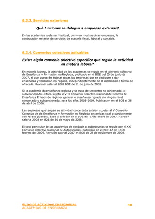 6.3.3. Servicios exteriores

          Qué funciones se delegan a empresas externas?

En las academias suele ser habitual, como en muchas otras empresas, la
contratación exterior de servicios de asesoría fiscal, laboral y contable.




6.3.4. Convenios colectivos aplicables

Existe algún convenio colectivo específico que regule la actividad
                      en materia laboral?

En materia laboral, la actividad de las academias se regula en el convenio colectivo
de Enseñanza y Formación no Reglada, publicado en el BOE del 30 de junio de
2007, al que quedarán sujetas todas las empresas que se dediquen a dar
enseñanza y formación no reglada, independientemente de la modalidad o forma de
ofrecerla. Revisión salarial 2008 BOE de 21 de julio de 2008.

Si la academia da enseñanza reglada y se trata de un centro no concertado, ni
subvencionado, estará sujeta al VIII Convenio Colectivo Nacional de Centros de
Enseñanza Privada de régimen general o enseñanza reglada sin ningún nivel
concertado o subvencionado, para los años 2005-2009. Publicación en el BOE el 26
de abril de 2006.

Las empresas que tengan su actividad concertada estarán sujetas al V Convenio
Colectivo de de Enseñanza y Formación no Reglada sostenidas total o parcialmente
con fondos públicos, dado a conocer en el BOE del 17 de enero de 2007. Revisión
salarial 2008 en BOE de 30 de mayo de 2008.

El caso particular de las academias de conducir o autoescuelas se regula por el XXI
Convenio colectivo Nacional de Autoescuelas, publicado en el BOE 42 de 18 de
febrero del 2009. Revisión salarial 2007 en BOE de 25 de noviembre de 2008.




GUIAS DE ACTIVIDAD EMPRESARIAL                                                  48
ACADEMIAS DE ENSEÑANZA
 