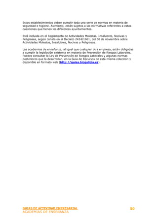 Estos establecimientos deben cumplir toda una serie de normas en materia de
seguridad e higiene. Asimismo, están sujetos a las normativas referentes a estas
cuestiones que tienen los diferentes ayuntamientos.

Está incluida en el Reglamento de Actividades Molestas, Insalubres, Nocivas y
Peligrosas, según consta en el Decreto 2414/1961, del 30 de noviembre sobre
Actividades Molestas, Insalubres, Nocivas y Peligrosas.

Las academias de enseñanza, al igual que cualquier otra empresa, están obligadas
a cumplir la legislación existente en materia de Prevención de Riesgos Laborales.
Puedes consultar la Ley de Prevención de Riesgos Laborales y algunas normas
posteriores que la desarrollan, en la Guía de Recursos de esta misma colección y
disponible en formato web (http://guias.bicgalicia.es).




GUIAS DE ACTIVIDAD EMPRESARIAL                                                  50
ACADEMIAS DE ENSEÑANZA
 