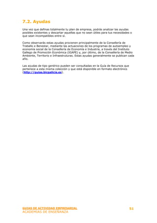 7.2. Ayudas
Una vez que definas totalmente tu plan de empresa, podrás analizar las ayudas
posibles existentes y descartar aquellas que no sean útiles para tus necesidades o
que sean incompatibles entre sí.

Como observarás estas ayudas provienen principalmente de la Consellería de
Traballo e Benestar, mediante las actuaciones de los programas de autoempleo y
economía social de la Consellería de Economía e Industria, a través del Instituto
Gallego de Promoción Económica (IGAPE) y, por último, de la Consellería de Medio
Ambiente, Territorio e Infraestruturas. Estas ayudas generalmente se publican cada
año.

Las ayudas de tipo genérico pueden ser consultadas en la Guía de Recursos que
pertenece a esta misma colección y que está disponible en formato electrónico
(http://guias.bicgalicia.es).




GUIAS DE ACTIVIDAD EMPRESARIAL                                                  51
ACADEMIAS DE ENSEÑANZA
 