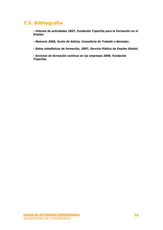 7.5. Bibliografía
     - Informe de actividades 2007, Fundación Tripartita para la Formación en el
     Empleo.

     - Memoria 2008, Xunta de Galicia, Consellería de Traballo e Benestar.

     - Datos estadísticos de formación, 2007, Servicio Público de Empleo Estatal.

     - Acciones de formación continua en las empresas 2009, Fundación
     Tripartita.




GUIAS DE ACTIVIDAD EMPRESARIAL                                                55
ACADEMIAS DE ENSEÑANZA
 