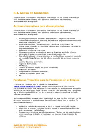 8.4. Anexo de formación
A continuación te ofrecemos información relacionada con los planes de formación
para personas trabajadoras y para personas en situación de desempleo,
relacionadas con la ocupación.


Acciones formativas para desempleados
A continuación te ofrecemos información relacionada con los planes de formación
para personas trabajadoras y para personas en situación de desempleo,
relacionadas con la ocupación.

   •   Cursos pertenecientes a la rama administrativa: empleado de oficina,
       administrativo comercial, contable, secretario/a, empleado administrativo de
       entidades financieras, etc.
   •   Cursos relacionados con la informática: ofimática, programador de
       aplicaciones informáticas, diseño de páginas web, programador de bases de
       datos relacionales, etc.
   •   Peluquero, estilista y esteticista.
   •   Cursos comerciales: empleado de agencia de viajes, vendedor técnico,
       comercial de seguros, gerente de pequeño comercio, etc.
   •   Los relacionados con el aprendizaje de la conducción de vehículos: conductor
       de mercaderías peligrosas por carretera, conductor de camiones pesados,
       etc.
   •   Auxiliar de ayuda a domicilio.
   •   Tapicero de muebles.
   •   Modisto/a.
   •   Técnico auxiliar en diseño industrial e interiores.
   •   Patronista escalador.
   •   Maquinista de confección industrial.
   •   Técnico en dietética y nutrición.
   •   etc.


Fundación Tripartita para la Formación en el Empleo
La Fundación Tripartita para la Formación en el Empleo
(www.fundaciontripartita.org), es uno de los órganos que componen la
estructura organizativa y de participación institucional del subsistema de formación
profesional para el empleo. Tiene carácter tripartito y su patronato está constituido
por la Administración Pública y por las organizaciones empresariales y sindicales
más representativas.

Sus responsabilidades se desarrollan en el marco del Real Decreto 395/2007 del 23
de marzo que regula el subsistema de formación profesional para el empleo. En
resumidas cuentas son:

   •   Colaborar y asistir técnicamente al Servicio Público de Empleo Estatal.
   •   Contribuir al impulso y difusión de la formación profesional para el empleo
       entre empresas y trabajadores.
   •   Prestar apoyo técnico a las Administraciones Públicas y a las organizaciones
       empresariales y sindicales presentes en los órganos de participación del
       sistema.




GUIAS DE ACTIVIDAD EMPRESARIAL                                                   61
ACADEMIAS DE ENSEÑANZA
 