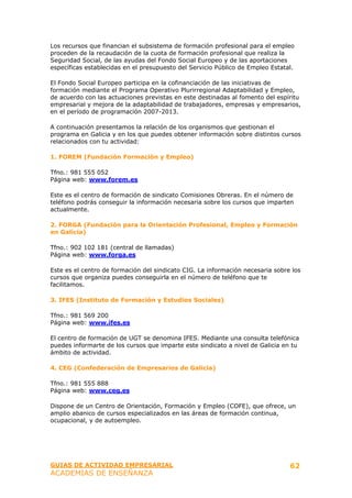 Los recursos que financian el subsistema de formación profesional para el empleo
proceden de la recaudación de la cuota de formación profesional que realiza la
Seguridad Social, de las ayudas del Fondo Social Europeo y de las aportaciones
específicas establecidas en el presupuesto del Servicio Público de Empleo Estatal.

El Fondo Social Europeo participa en la cofinanciación de las iniciativas de
formación mediante el Programa Operativo Plurirregional Adaptabilidad y Empleo,
de acuerdo con las actuaciones previstas en este destinadas al fomento del espíritu
empresarial y mejora de la adaptabilidad de trabajadores, empresas y empresarios,
en el período de programación 2007-2013.

A continuación presentamos la relación de los organismos que gestionan el
programa en Galicia y en los que puedes obtener información sobre distintos cursos
relacionados con tu actividad:

1. FOREM (Fundación Formación y Empleo)

Tfno.: 981 555 052
Página web: www.forem.es

Este es el centro de formación de sindicato Comisiones Obreras. En el número de
teléfono podrás conseguir la información necesaria sobre los cursos que imparten
actualmente.

2. FORGA (Fundación para la Orientación Profesional, Empleo y Formación
en Galicia)

Tfno.: 902 102 181 (central de llamadas)
Página web: www.forga.es

Este es el centro de formación del sindicato CIG. La información necesaria sobre los
cursos que organiza puedes conseguirla en el número de teléfono que te
facilitamos.

3. IFES (Instituto de Formación y Estudios Sociales)

Tfno.: 981 569 200
Página web: www.ifes.es

El centro de formación de UGT se denomina IFES. Mediante una consulta telefónica
puedes informarte de los cursos que imparte este sindicato a nivel de Galicia en tu
ámbito de actividad.

4. CEG (Confederación de Empresarios de Galicia)

Tfno.: 981 555 888
Página web: www.ceg.es

Dispone de un Centro de Orientación, Formación y Empleo (COFE), que ofrece, un
amplio abanico de cursos especializados en las áreas de formación continua,
ocupacional, y de autoempleo.




GUIAS DE ACTIVIDAD EMPRESARIAL                                                  62
ACADEMIAS DE ENSEÑANZA
 