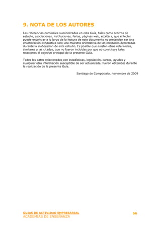 9. NOTA DE LOS AUTORES
Las referencias nominales suministradas en esta Guía, tales como centros de
estudio, asociaciones, instituciones, ferias, páginas web, etcétera, que el lector
puede encontrar a lo largo de la lectura de este documento no pretenden ser una
enumeración exhaustiva sino una muestra orientativa de las entidades detectadas
durante la elaboración de este estudio. Es posible que existan otras referencias,
similares a las citadas, que no fueron incluidas por que no constituya tales
relaciones el objetivo principal de la presente Guía.

Todos los datos relacionados con estadísticas, legislación, cursos, ayudas y
cualquier otra información susceptible de ser actualizada, fueron obtenidos durante
la realización de la presente Guía.

                                       Santiago de Compostela, noviembre de 2009




GUIAS DE ACTIVIDAD EMPRESARIAL                                                  66
ACADEMIAS DE ENSEÑANZA
 