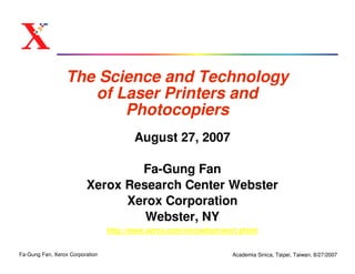 The Science and Technology
                    of Laser Printers and
                        Photocopiers
                                        August 27, 2007

                                 Fa-Gung Fan
                         Xerox Research Center Webster
                               Xerox Corporation
                                  Webster, NY
                                 http://www.xerox.com/innovation/wcrt.shtml


Fa-Gung Fan, Xerox Corporation                                     Academia Sinica, Taipei, Taiwan, 8/27/2007
 