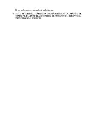 Llevar acabo reuniones de academia cada bimestre.
9. NOTA: SE SOLICITA TENER ESTA INFORMACIÓN EN SU CUADERNO DE
CAMPO AL DÍA EN SU PLANIFICACIÓN DE ASIGNATURA DURANTE EL
PRÓXIMO CICLO ESCOLAR.
 