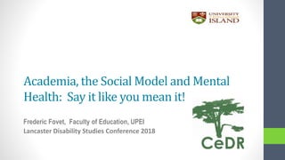 Academia, the Social Model and Mental
Health: Say it like you mean it!
Frederic Fovet, Faculty of Education, UPEI
Lancaster Disability Studies Conference 2018
 