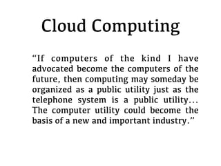 Cloud Computing
“If computers of the kind I have
advocated become the computers of the
future, then computing may someday be
organized as a public utility just as the
telephone system is a public utility...
The computer utility could become the
basis of a new and important industry.”
 