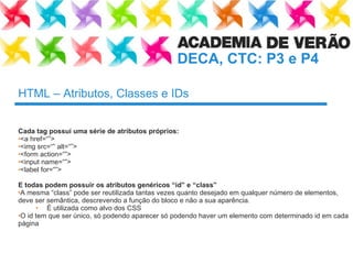 HTML – Atributos, Classes e IDs Cada tag possuí uma série de atributos próprios: <a href=“”> <img src=“” alt=“”> <form action=“”> <input name=“”> <label for=“”> E todas podem possuir os atributos genéricos “ id ”  e  “ class ” A mesma “ class ”  pode ser reutilizada tantas vezes quanto desejado em qualquer número de elementos, deve ser semântica, descrevendo a função do bloco e não a sua aparência. É utilizada como alvo dos CSS O id tem que ser único, só podendo aparecer só podendo haver um elemento com determinado id em cada página 