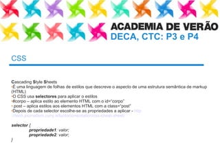 CSS C ascading  S tyle  S heets É uma linguagem de folhas de estilos que descreve o aspecto de uma estrutura semântica de markup (HTML) O CSS usa  selectores  para aplicar o estilos #corpo – aplica estilo ao elemento HTML com o id=“corpo” .post – aplica estilos aos elementos HTML com a class=“ post ” Depois de cada selector escolhe-se as propriedades a aplicar -  http ://tech.journalism.cuny.edu/documentation/css-cheat-sheet / selector  { propriedade1 : valor; propriedade2 : valor; } 