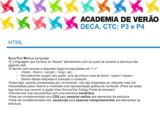 HTML H yper T ext  M arkup  L anguage É a linguagem que fornece os “blocos” elementares com os quais se constrói a estrutura das páginas web É escrito com recurso a etiquetas ( tags ) encapsuladas em “< >” <html>, <form>, <script>, <img>, etc... Normalmente surgem aos pares, uma de início e uma de fecho: <span> </span> Dentro destas etiquetas é colocado o conteúdo Estas  tags , quando processadas por um browser, não são mostradas ao utilizador mas sim interpretadas pelos mesmo e mostrada uma representação gráfica do conteúdo. (Para ver estas  tags  temos que recorrer à opção View Source/Ver Código Fonte do browser) Permite-nos criar documentos com uma estrutura  semântica . Pode ser complementada com  CSS  para  associar estilos  aos elementos da estrutura Pode ser complementada com  Javascript  para  associar comportamentos  aos elementos da estrutura 