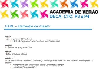 HTML – Elementos do <head> <link>   Ligação para um CSS externo <link rel=“ stylesheet ”  type= “ text/css ”  href= “ estilos.css ” > <style> Contentor para regras de CSS  <title> Define o título da página <script> Pode funcionar como contentor para código javascript externo ou como link para um ficheiro javascript externo <script>alert(‘Sou um bloco de código Javascript’);</script> <script src=“ javascript.js ” > 
