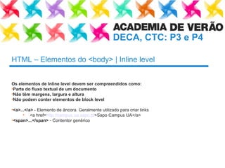 HTML – Elementos do <body> | Inline level Os elementos de Inline level devem ser compreendidos como:  Parte do fluxo textual de um documento Não têm margens, largura e altura Não podem conter elementos de block level <a>...</a>  - Elemento de âncora. Geralmente utilizado para criar links <a href= http://campus.ua.sapo.pt >Sapo Campus UA</a> <span>...</span>  - Contentor genérico 