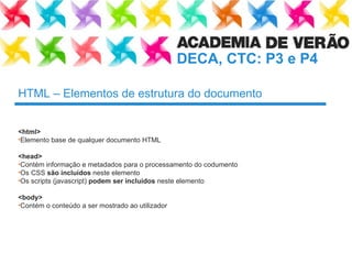 HTML – Elementos de estrutura do documento <html>   Elemento base de qualquer documento HTML <head> Contém informação e metadados para o processamento do codumento Os CSS  são incluídos  neste elemento Os scripts (javascript)  podem ser incluídos  neste elemento <body> Contém o conteúdo a ser mostrado ao utilizador 