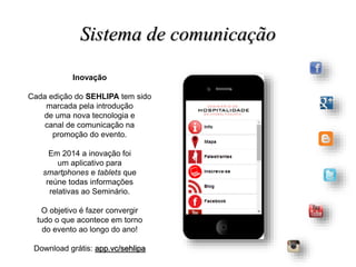 Inovação
Cada edição do SEHLIPA tem sido
marcada pela introdução
de uma nova tecnologia e
canal de comunicação na
promoção do evento.
Em 2014 a inovação foi
um aplicativo para
smartphones e tablets que
reúne todas informações
relativas ao Seminário.
O objetivo é fazer convergir
tudo o que acontece em torno
do evento ao longo do ano!
Download grátis: app.vc/sehlipa
Sistema de comunicação
 