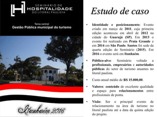 Estudo de caso
• Identidade e posicionamento: Evento
criado em março de 2011, cuja primeira
edição aconteceu em abril de 2012 na
cidade do Guarujá (SP). Em 2013 o
evento foi realizado em Praia Grande e
em 2014 em São Paulo. Santos foi sede da
quarta edição do Seminário (2015). Em
2016 o evento será em Itanhaém.
• Público-alvo: Seminário voltado a
profissionais, empresários e autoridades
públicas do setor de turismo atuantes no
litoral paulista.
• Custo anual médio de R$ 15.000,00.
• Valores: conteúdo de excelente qualidade
e espaço para relacionamentos entre
profissionais de ponta.
• Visão: Ser o principal evento de
relacionamento na área de turismo no
litoral paulista até a data da quinta edição
do projeto.
 