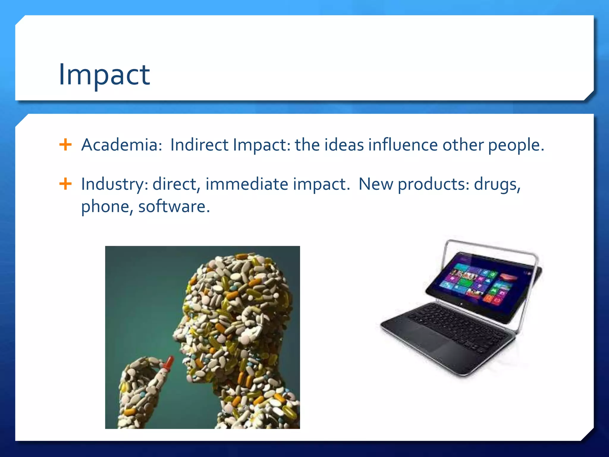 Impact

 Academia: Indirect Impact: the ideas influence other people.

 Industry: direct, immediate impact. New products: drugs,
  phone, software.
 
