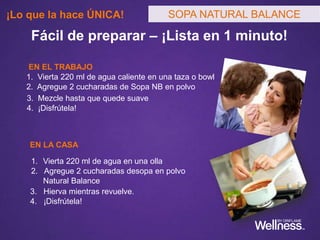 ¿Puedo usar las Sopas Natural Balance como reemplazo de una
comida?
¿Desde qué edad se puede tomar la Sopa Natural Balance?
Tengo intolerancia a algunos alimentos/alergias. ¿Puedo usar la
Sopa Natural Balance?
Tengo una enfermedad y tomo medicamentos. ¿Puedo usar la
Sopa Natural Balance?
¿Es la Sopa Natural Balance apta para diabéticos?
¿Puedo usar las Sopas Natural Balance estando embarazada o
lactando?
SOPA NATURAL BALANCESOPA NATURAL BALANCE
Las Preguntas más Frecuentes que
escucharás y que debes saber responder al
conocer su Guía de Productos Wellness
 