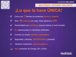 Única con 3 fuentes de proteínas animal y vegetal.
Solo 65 calorías con bajo índice glicémico (28)
Desarrollado por científicos suecos líderes a nivel mundial.
Sin saborizantes ni colorantes artificiales.
Comida y/o snack rápidos y saludables.
Seguridad y eficacia CERTIFICADA y probada.
Alimento totalmente natural-orgánico.
Alto contenido de Omega 3/6 y Fibra
MALTEADA NATURAL BALANCE
¡Lo que la hace ÚNICA!
ACADEMIA WELLNESS
 