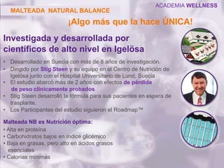 Investigada y desarrollada por
científicos de alto nivel en Igelösa
• Desarrollado en Suecia con más de 8 años de investigación.
• Dirigido por Stig Steen y su equipo en el Centro de Nutrición de
Igelösa junto con el Hospital Universitario de Lund, Suecia
• El estudio abarcó más de 2 años con efectos de pérdida
de peso clínicamente probados
• Stig Steen desarrolló la fórmula para sus pacientes en espera de
trasplante.
• Los Participantes del estudio siguieron el Roadmap™
Malteada NB es Nutrición óptima:
• Alta en proteína
• Carbohidratos bajos en índice glicémico
• Baja en grasas, pero alto en ácidos grasos
esenciales
• Calorías mínimas
MALTEADA NATURAL BALANCE
¡Algo más que la hace ÚNICA!
ACADEMIA WELLNESS
 