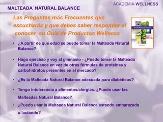 Las Preguntas más Frecuentes que
escucharás y que debes saber responder al
conocer su Guía de Productos Wellness
• ¿A partir de qué edad se puede tomar la Malteada Natural
Balance?
• Hago ejercicio y voy al gimnasio - ¿Puedo tomar la Malteada
Natural Balance en vez de otras fórmulas de proteínas y
carbohidratos presentes en el mercado?
• ¿Es la Malteada Natural Balance adecuada para diabéticos?
• Tengo intolerancia a alimentos/alergias. ¿Puedo usar las
Malteadas Natural Balance?
• ¿Puedo usar la Malteada Natural Balance estando embarazada
o lactando?
MALTEADA NATURAL BALANCE
ACADEMIA WELLNESS
 