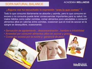 Todo lo que consume diariamente se absorbe y asimila, pero lo que consume en
exceso o no consume puede tener consecuencias importantes para su salud; los
malos hábitos como saltar comidas, comer alimentos poco saludables o consumir
alimentos altos en calorías entre comidas, ocasionan que el nivel de azúcar en la
sangre se desequilibre, ocasionando:
• Sensación de agotamiento , desconcentración , hambre e irritabilidad
• Ansiedad por consumir alimentos altos en azúcar y grasas
• Comer en exceso por la noche y ganancia de peso
SOPA NATURAL BALANCE
¿Alguna vez ha escuchado la expresión “eres lo que comes” ?
ACADEMIA WELLNESS
 