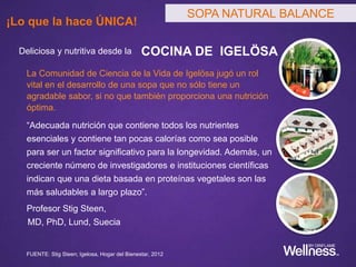 SOPA NATURAL BALANCE
Deliciosa y nutritiva desde la COCINA DE IGELÖSA
La Comunidad de Ciencia de la Vida de Igelösa jugó un rol
vital en el desarrollo de una sopa que no sólo tiene un
agradable sabor, si no que también proporciona una nutrición
óptima.
“Adecuada nutrición que contiene todos los nutrientes
esenciales y contiene tan pocas calorías como sea posible
para ser un factor significativo para la longevidad. Además, un
creciente número de investigadores e instituciones científicas
indican que una dieta basada en proteínas vegetales son las
más saludables a largo plazo”.
Profesor Stig Steen,
MD, PhD, Lund, Suecia
FUENTE: Stig Steen; Igelosa, Hogar del Bienestar, 2012
SOPA NATURAL BALANCE
¡Lo que la hace ÚNICA!
 