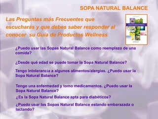 ¿Puedo usar las Sopas Natural Balance como reemplazo de una
comida?
¿Desde qué edad se puede tomar la Sopa Natural Balance?
Tengo intolerancia a algunos alimentos/alergias. ¿Puedo usar la
Sopa Natural Balance?
Tengo una enfermedad y tomo medicamentos. ¿Puedo usar la
Sopa Natural Balance?
¿Es la Sopa Natural Balance apta para diabéticos?
¿Puedo usar las Sopas Natural Balance estando embarazada o
lactando?
SOPA NATURAL BALANCESOPA NATURAL BALANCE
Las Preguntas más Frecuentes que
escucharás y que debes saber responder al
conocer su Guía de Productos Wellness
 