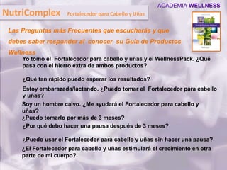 Yo tomo el Fortalecedor para cabello y uñas y el WellnessPack. ¿Qué
pasa con el hierro extra de ambos productos?
¿Qué tan rápido puedo esperar los resultados?
Estoy embarazada/lactando. ¿Puedo tomar el Fortalecedor para cabello
y uñas?
Soy un hombre calvo. ¿Me ayudará el Fortalecedor para cabello y
uñas?
¿Puedo tomarlo por más de 3 meses?
¿Por qué debo hacer una pausa después de 3 meses?
¿Puedo usar el Fortalecedor para cabello y uñas sin hacer una pausa?
¿El Fortalecedor para cabello y uñas estimulará el crecimiento en otra
parte de mi cuerpo?
Las Preguntas más Frecuentes que escucharás y que
debes saber responder al conocer su Guía de Productos
Wellness
NutriComplex Fortalecedor para Cabello y Uñas
ACADEMIA WELLNESS
 