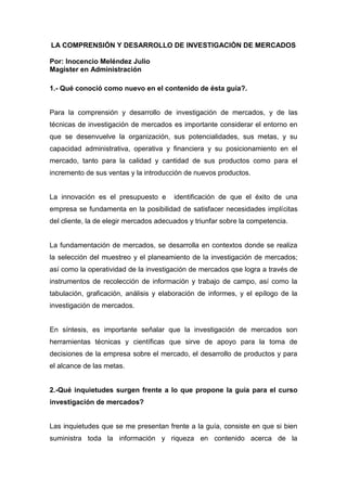 LA COMPRENSIÓN Y DESARROLLO DE INVESTIGACIÓN DE MERCADOS

Por: Inocencio Meléndez Julio
Magister en Administración

1.- Qué conoció como nuevo en el contenido de ésta guía?.


Para la comprensión y desarrollo de investigación de mercados, y de las
técnicas de investigación de mercados es importante considerar el entorno en
que se desenvuelve la organización, sus potencialidades, sus metas, y su
capacidad administrativa, operativa y financiera y su posicionamiento en el
mercado, tanto para la calidad y cantidad de sus productos como para el
incremento de sus ventas y la introducción de nuevos productos.


La innovación es el presupuesto e       identificación de que el éxito de una
empresa se fundamenta en la posibilidad de satisfacer necesidades implícitas
del cliente, la de elegir mercados adecuados y triunfar sobre la competencia.


La fundamentación de mercados, se desarrolla en contextos donde se realiza
la selección del muestreo y el planeamiento de la investigación de mercados;
así como la operatividad de la investigación de mercados qse logra a través de
instrumentos de recolección de información y trabajo de campo, así como la
tabulación, graficación, análisis y elaboración de informes, y el epílogo de la
investigación de mercados.


En síntesis, es importante señalar que la investigación de mercados son
herramientas técnicas y científicas que sirve de apoyo para la toma de
decisiones de la empresa sobre el mercado, el desarrollo de productos y para
el alcance de las metas.


2.-Qué inquietudes surgen frente a lo que propone la guía para el curso
investigación de mercados?


Las inquietudes que se me presentan frente a la guía, consiste en que si bien
suministra toda la información y riqueza en contenido acerca de la
 