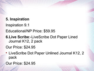 5. Inspiration
Inspiration 9.1
Educational/NP Price: $59.95
6.Live Scribe:-LiveScribe Dot Paper Lined
Journal K12, 2 pack
Our Price: $24.95


LiveScribe Dot Paper Unlined Journal K12, 2
pack

Our Price: $24.95

 