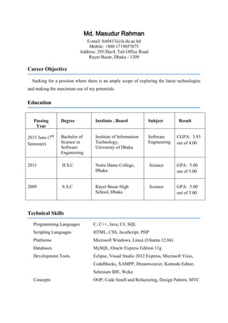 Md. Masudur Rahman
E-mail: bit0413@iit.du.ac.bd
Mobile: +880 1719057075
Address: 295/Jha/4, Tali Office Road
Rayer Bazar, Dhaka - 1209
Career Objective
Seeking for a position where there is an ample scope of exploring the latest technologies
and making the maximum use of my potentials.
Education
Passing
Year
Degree Institute , Board Subject Result
2015 June (7th
Semester)
Bachelor of
Science in
Software
Engineering
Institute of Information
Technology,
University of Dhaka
Software
Engineering
CGPA: 3.93
out of 4.00
2011 H.S.C Notre Dame College,
Dhaka
Science GPA: 5.00
out of 5.00
2009 S.S.C Rayer Bazar High
School, Dhaka
Science GPA: 5.00
out of 5.00
Technical Skills
Programming Languages C, C++, Java, C#, SQL
Scripting Languages HTML, CSS, JavaScript, PHP
Platforms Microsoft Windows, Linux (Ubuntu 12.04)
Databases MySQL, Oracle Express Edition 11g
Development Tools Eclipse, Visual Studio 2012 Express, Microsoft Visio,
CodeBlocks, XAMPP, Dreamweaver, Komodo Editor,
Selenium IDE, Weka
Concepts OOP, Code Smell and Refactoring, Design Pattern, MVC
 