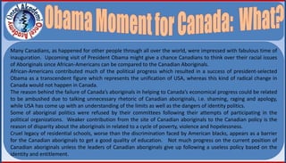 Many Canadians, as happened for other people through all over the world, were impressed with fabulous time of
inauguration. Upcoming visit of President Obama might give a chance Canadians to think over their racial issues
of Aboriginals since African-Americans can be compared to the Canadian Aboriginals.
African-Americans contributed much of the political progress which resulted in a success of president-selected
Obama as a transcendent figure which represents the unification of USA, whereas this kind of radical change in
Canada would not happen in Canada.
The reason behind the failure of Canada’s aboriginals in helping to Canada’s economical progress could be related
to be ambushed due to talking unnecessary rhetoric of Canadian aboriginals, i.e. shaming, raging and apology,
while USA has come up with an understanding of the limits as well as the dangers of identity politics.
Some of aboriginal politics were refused by their committees following their attempts of participating in the
political organizations. Weaker contribution from the site of Canadian aboriginals to the Canadian policy is the
reason of disparity about the aboriginals in related to a cycle of poverty, violence and hopelessness.
Cruel legacy of residential schools, worse than the discrimination faced by American blacks, appears as a barrier
for the Canadian aboriginals to get a good quality of education. Not much progress on the current position of
Canadian aboriginals unless the leaders of Canadian aboriginals give up following a useless policy based on the
identity and entitlement.
 