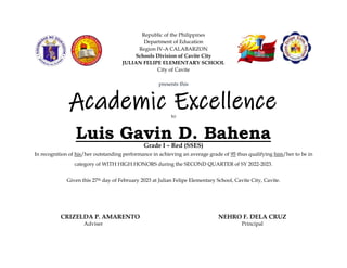 Republic of the Philippines
Department of Education
Region IV-A CALABARZON
Schools Division of Cavite City
JULIAN FELIPE ELEMENTARY SCHOOL
City of Cavite
In recognition of his/her outstanding performance in achieving an average grade of 95 thus qualifying him/her to be in
category of WITH HIGH HONORS during the SECOND QUARTER of SY 2022-2023.
Given this 27th day of February 2023 at Julian Felipe Elementary School, Cavite City, Cavite.
CRIZELDA P. AMARENTO NEHRO F. DELA CRUZ
Adviser Principal
presents this
Academic Excellence
Award
to
Luis Gavin D. Bahena
Grade I – Red (SSES)
 