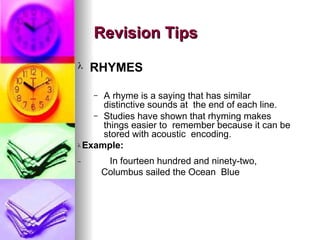 ? RHYMES
C A rhyme is a saying that has similar
distinctive sounds at the end of each line.
C Studies have shown that rhyming makes
things easier to remember because it can be
stored with acoustic encoding.
? Example:
C In fourteen hundred and ninety-two,
Columbus sailed the Ocean Blue
Revision Tips
Revision Tips
 