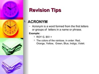 ? ACRONYM
C Acronym is a word formed from the first letters
or groups of letters in a name or phrase.
Example:
? ROY G. BIV =
? The colors of the rainbow, in order: Red,
Orange, Yellow, Green, Blue, Indigo, Violet.
Revision Tips
Revision Tips
 