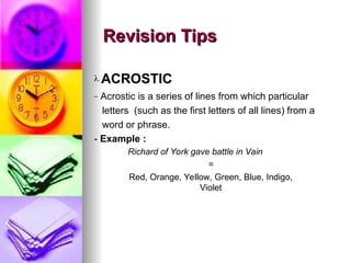 ? ACROSTIC
C Acrostic is a series of lines from which particular
letters (such as the first letters of all lines) from a
word or phrase.
- Example :
Richard of York gave battle in Vain
=
Red, Orange, Yellow, Green, Blue, Indigo,
Violet
Revision Tips
Revision Tips
 