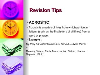 My Very Educated Mother Just Served Us Nine Pizzas
=
Mercury, Venus, Earth, Mars, Jupiter, Saturn, Uranus,
Neptune, Pluto
Revision Tips
Revision Tips
? ACROSTIC
C Acrostic is a series of lines from which particular
letters (such as the first letters of all lines) from a
word or phrase.
- Example :
 