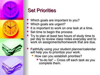 Set Priorities
Set Priorities
? Which goals are important to you?
Which goals are important to you?
? Which goals are urgent?
Which goals are urgent?
? It is important to work on one task at a time.
It is important to work on one task at a time.
? Set time to begin the process
Set time to begin the process
? Try to plan at least two hours of study time to
Try to plan at least two hours of study time to
per day to review class notes everyday and to
per day to review class notes everyday and to
work on assignments/homework that are due.
work on assignments/homework that are due.
? Faithfully using your student planner/calendar
Faithfully using your student planner/calendar
will help you to prioritize your work.
will help you to prioritize your work.
? How can you establish priorities?
How can you establish priorities?
? 
to-do list C Cross off each task as you
to-do list C Cross off each task as you
complete them.
complete them.
 