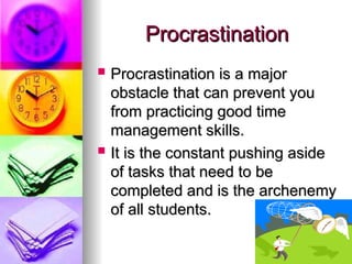 Procrastination
Procrastination
? Procrastination is a major
Procrastination is a major
obstacle that can prevent you
obstacle that can prevent you
from practicing good time
from practicing good time
management skills.
management skills.
? It is the constant pushing aside
It is the constant pushing aside
of tasks that need to be
of tasks that need to be
completed and is the archenemy
completed and is the archenemy
of all students.
of all students.
 