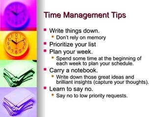 Time Management Tips
Time Management Tips
? Write things down.
Write things down.
? Dont rely on memory
Dont rely on memory
? Prioritize your list
Prioritize your list
? Plan your week.
Plan your week.
? Spend some time at the beginning of
Spend some time at the beginning of
each week to plan your schedule.
each week to plan your schedule.
? Carry a notebook.
Carry a notebook.
? Write down those great ideas and
Write down those great ideas and
brilliant insights (capture your thoughts).
brilliant insights (capture your thoughts).
? Learn to say no.
Learn to say no.
? Say no to low priority requests.
Say no to low priority requests.
 